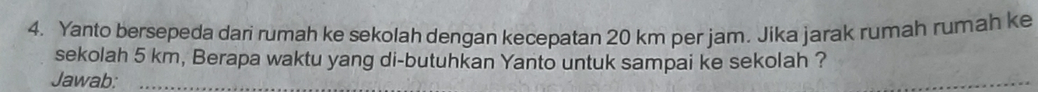 Yanto bersepeda dari rumah ke sekolah dengan kecepatan 20 km per jam. Jika jarak rumah rumah ke 
sekolah 5 km, Berapa waktu yang di-butuhkan Yanto untuk sampai ke sekolah ? 
Jawab:_