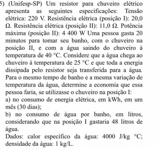 (Unifesp-SP) Um resistor para chuveiro elétrico 
apresenta as seguintes especificações: Tensão 
elétrica: 220 V. Resistência elétrica (posição I): 20,0
Ω. Resistência elétrica (posição II): 11,0 Ω. Potência 
máxima (posição II): 4 400 W Uma pessoa gasta 20
minutos para tomar seu banho, com o chuveiro na 
posição II, e com a água saindo do chuveiro à 
temperatura de 40°C. Considere que a água chega ao 
chuveiro à temperatura de 25°C e que toda a energia 
dissipada pelo resistor seja transferida para a água. 
Para o mesmo tempo de banho e a mesma variação de 
temperatura da água, determine a economia que essa 
pessoa faria, se utilizasse o chuveiro na posição I: 
a) no consumo de energia elétrica, em kWh, em um 
mês (30 dias); 
b) no consumo de água por banho, em litros, 
considerando que na posição I gastaria 48 litros de 
água. 
Dados: calor específico da água: 4000 J/kg°C; 
densidade da água: 1 kg/L.