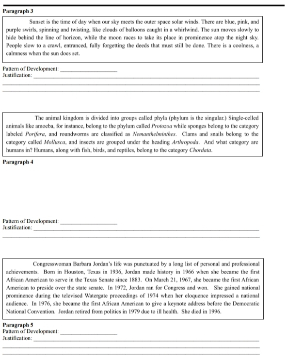 Paragraph 3 
Sunset is the time of day when our sky meets the outer space solar winds. There are blue, pink, and 
purple swirls, spinning and twisting, like clouds of balloons caught in a whirlwind. The sun moves slowly to 
hide behind the line of horizon, while the moon races to take its place in prominence atop the night sky. 
People slow to a crawl, entranced, fully forgetting the deeds that must still be done. There is a coolness, a 
calmness when the sun does set. 
Pattern of Development:_ 
Justification: 
_ 
_ 
_ 
The animal kingdom is divided into groups called phyla (phylum is the singular.) Single-celled 
animals like amoeba, for instance, belong to the phylum called Protozoa while sponges belong to the category 
labeled Porifera, and roundworms are classified as Nemanthelminthes. Clams and snails belong to the 
category called Mollusca, and insects are grouped under the heading Arthropoda. And what category are 
humans in? Humans, along with fish, birds, and reptiles, belong to the category Chordata. 
Paragraph 4 
Pattern of Development:_ 
Justification: 
_ 
_ 
_ 
_ 
Congresswoman Barbara Jordan’s life was punctuated by a long list of personal and professional 
achievements. Born in Houston, Texas in 1936, Jordan made history in 1966 when she became the first 
African American to serve in the Texas Senate since 1883. On March 21, 1967, she became the first African 
American to preside over the state senate. In 1972, Jordan ran for Congress and won. She gained national 
prominence during the televised Watergate proceedings of 1974 when her eloquence impressed a national 
audience. In 1976, she became the first African American to give a keynote address before the Democratic 
National Convention. Jordan retired from politics in 1979 due to ill health. She died in 1996. 
Paragraph 5 
Pattern of Development: 
_ 
Justification: 
_ 
_ 
_