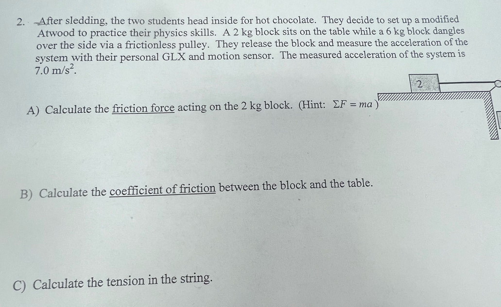 After sledding, the two students head inside for hot chocolate. They decide to set up a modified 
Atwood to practice their physics skills. A 2 kg block sits on the table while a 6 kg block dangles 
over the side via a frictionless pulley. They release the block and measure the acceleration of the 
system with their personal GLX and motion sensor. The measured acceleration of the system is
7.0m/s^2. 
2 
A) Calculate the friction force acting on the 2 kg block. (Hint: sumlimits F=ma)
B) Calculate the coefficient of friction between the block and the table. 
C) Calculate the tension in the string.