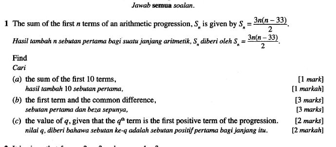 Jawab semua soalan. 
1 The sum of the first π terms of an arithmetic progression, S_n is given by S_n= (3n(n-33))/2 . 
Hasil tambah n sebutan pertama bagi suatu janjang aritmetik, S_  diberi oleh S_n= (3n(n-33))/2 . 
Find 
Cari 
(a) the sum of the first 10 terms, [1 mark] 
hasil tambah 10 sebutan pertama, [1 markah] 
(b) the first term and the common difference, [3 marks] 
sebutan pertama dan beza sepunya, [3 marks] 
(c) the value of q, given that the q^(th) term is the first positive term of the progression. [2 marks] 
nilai q, diberi bahawa sebutan ke- q adalah sebutan positif pertama bagi janjang itu. [2 markah]