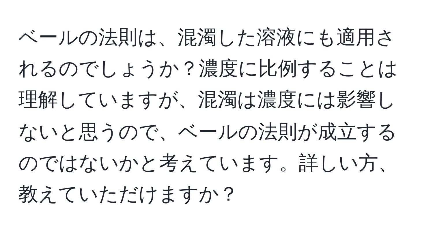 ベールの法則は、混濁した溶液にも適用されるのでしょうか？濃度に比例することは理解していますが、混濁は濃度には影響しないと思うので、ベールの法則が成立するのではないかと考えています。詳しい方、教えていただけますか？