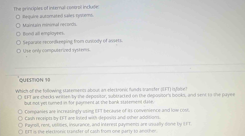 The principles of internal control include:
Require automated sales systems.
Maintain minimal records.
Bond all employees.
Separate recordkeeping from custody of assets.
Use only computerized systems.
QUESTION 10
Which of the following statements about an electronic funds transfer (EFT) isfølse?
EFT are checks written by the depositor, subtracted on the depositor’s books, and sent to the payee
but not yet turned in for payment at the bank statement date.
Companies are increasingly using EFT because of its convenience and low cost.
Cash receipts by EFT are listed with deposits and other additions.
Payroll, rent, utilities, insurance, and interest payments are usually done by EFT.
EFT is the electronic transfer of cash from one party to another.