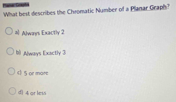 Planar Graphs
What best describes the Chromatic Number of a Planar Graph?
a) Always Exactly 2
b) Always Exactly 3
c) 5 or more
d) 4 or less