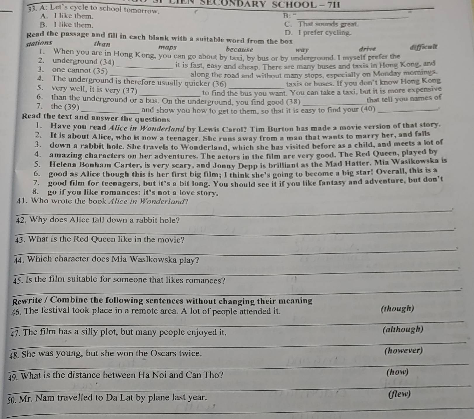 SECONDARY SCHOOL - 7II
33. A: Let's cycle to school tomorrow.
A. l like them. B: “
_
B. I like them. C. That sounds great.
D. I prefer cycling.
Read the passage and fill in each blank with a suitable word from the box
stations than because
maps way drive difficult
1. When you are in Hong Kong, you can go about by taxi, by bus or by underground. I myself prefer the
2. underground (34)
_it is fast, easy and cheap. There are many buses and taxis in Hong Kong, and
3. one cannot (35)
_along the road and without many stops, especially on Monday mornings.
4. The underground is therefore usually quicker (36) _taxis or buses. If you don’t know Hong Kong
5. very well, it is very (37)
_to find the bus you want. You can take a taxi, but it is more expensive
6. than the underground or a bus. On the underground, you find good (38)_
that tell you names of
7. the (39) _、
_and show you how to get to them, so that it is easy to find your (40)
Read the text and answer the questions
1. Have you read Alice in Wonderland by Lewis Carol? Tim Burton has made a movie version of that story.
2. It is about Alice, who is now a teenager. She runs away from a man that wants to marry her, and falls
3. down a rabbit hole. She travels to Wonderland, which she has visited before as a child, and meets a lot of
4. amazing characters on her adventures. The actors in the film are very good. The Red Queen, played by
5. Helena Bonham Carter, is very scary, and Jonny Depp is brilliant as the Mad Hatter. Mia Wasikowska is
6. good as Alice though this is her first big film; I think she’s going to become a big star! Overall, this is a
7. good film for teenagers, but it’s a bit long. You should see it if you like fantasy and adventure, but don’t
8. go if you like romances: it’s not a love story.
41. Who wrote the book Alice in Wonderland?
_`
42. Why does Alice fall down a rabbit hole?
_.
43. What is the Red Queen like in the movie?
_、
_
44. Which character does Mia Waslkowska play?
45. Is the film suitable for someone that likes romances?
_.
Rewrite / Combine the following sentences without changing their meaning
46. The festival took place in a remote area. A lot of people attended it. (though)
_
47. The film has a silly plot, but many people enjoyed it. (although)
_
48. She was young, but she won the Oscars twice. (however)
_
49. What is the distance between Ha Noi and Can Tho?
(how)
_
_
50. Mr. Nam travelled to Da Lat by plane last year.
(flew)
_