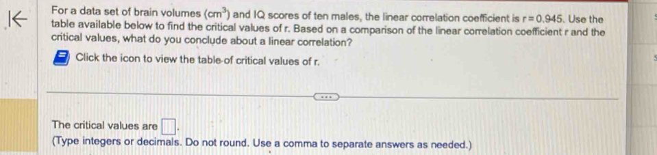 For a data set of brain volumes (cm^3) and IQ scores of ten males, the linear correlation coefficient is r=0.945. Use the 
table available below to find the critical values of r. Based on a comparison of the linear correlation coefficient r and the 
critical values, what do you conclude about a linear correlation? 
a Click the icon to view the table-of critical values of r. 
The critical values are □. 
(Type integers or decimals. Do not round. Use a comma to separate answers as needed.)