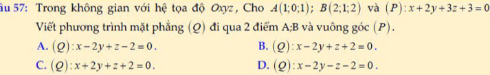 âu 57: Trong không gian với hệ tọa độ Oxyz , Cho A(1;0;1); B(2;1;2) và (P):x+2y+3z+3=0
Viết phương trình mặt phẳng (Q) đi qua 2 điểm A; B và vuông goc(P).
A. (Q):x-2y+z-2=0. B. (Q):x-2y+z+2=0.
C. (Q):x+2y+z+2=0. D. (Q):x-2y-z-2=0.