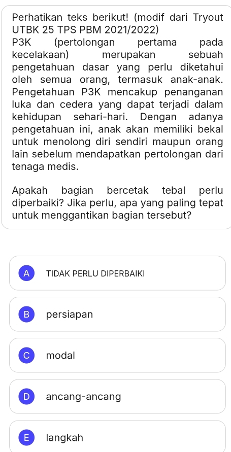 Perhatikan teks berikut! (modif dari Tryout
UTBK 25 TPS PBM 2021/2022)
P3K (pertolongan pertama pada
kecelakaan) merupakan sebuah
pengetahuan dasar yang perlu diketahui
oleh semua orang, termasuk anak-anak.
Pengetahuan P3K mencakup penanganan
luka dan cedera yang dapat terjadi dalam
kehidupan sehari-hari. Dengan adanya
pengetahuan ini, anak akan memiliki bekal
untuk menolong diri sendiri maupun orang
lain sebelum mendapatkan pertolongan dari
tenaga medis.
Apakah bagian bercetak tebal perlu
diperbaiki? Jika perlu, apa yang paling tepat
untuk menggantikan bagian tersebut?
A TIDAK PERLU DIPERBAIKI
B persiapan
C modal
ancang-ancang
E langkah