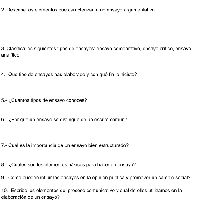 Describe los elementos que caracterizan a un ensayo argumentativo. 
3. Clasifica los siguientes tipos de ensayos: ensayo comparativo, ensayo crítico, ensayo 
analítico. 
4.- Que tipo de ensayos has elaborado y con qué fin lo hiciste? 
5.- ¿Cuántos tipos de ensayo conoces? 
6.- ¿Por qué un ensayo se distingue de un escrito común? 
7.- Cuál es la importancia de un ensayo bien estructurado? 
8.- ¿Cuáles son los elementos básicos para hacer un ensayo? 
9.- Cómo pueden influir los ensayos en la opinión pública y promover un cambio social? 
10.- Escribe los elementos del proceso comunicativo y cual de ellos utilizamos en la 
elaboración de un ensayo?