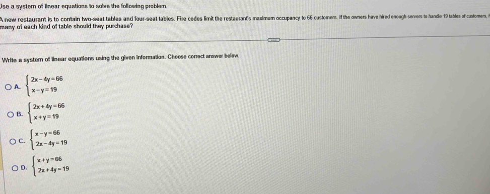 Use a system of linear equations to solve the following problem.
A new restaurant is to contain two-seat tables and four-seat tables. Fire codes limit the restaurant's maximum occupancy to 66 customers. If the owners have hired enough servers to handle 19 tables of customners, i
many of each kind of table should they purchase?
Write a system of linear equations using the given information. Choose correct answer below.
A. beginarrayl 2x-4y=66 x-y=19endarray.
B. beginarrayl 2x+4y=66 x+y=19endarray.
C. beginarrayl x-y=66 2x-4y=19endarray.
D. beginarrayl x+y=66 2x+4y=19endarray.