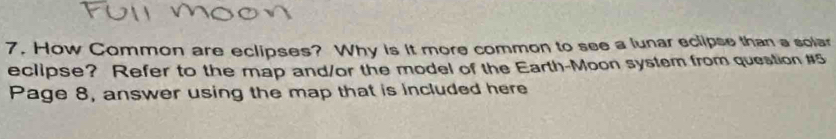 How Common are eclipses? Why is it more common to see a lunar eclipse than a solar 
eclipse? Refer to the map and/or the model of the Earth-Moon system from question #5 
Page 8, answer using the map that is included here