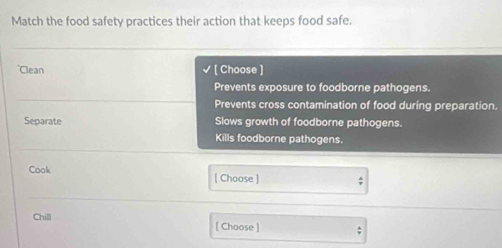 Match the food safety practices their action that keeps food safe.
Clean [ Choose ]
Prevents exposure to foodborne pathogens.
Prevents cross contamination of food during preparation,
Separate Slows growth of foodborne pathogens.
Kills foodborne pathogens.
Cook
[ Choose ] ;
Chill
[ Choose ]