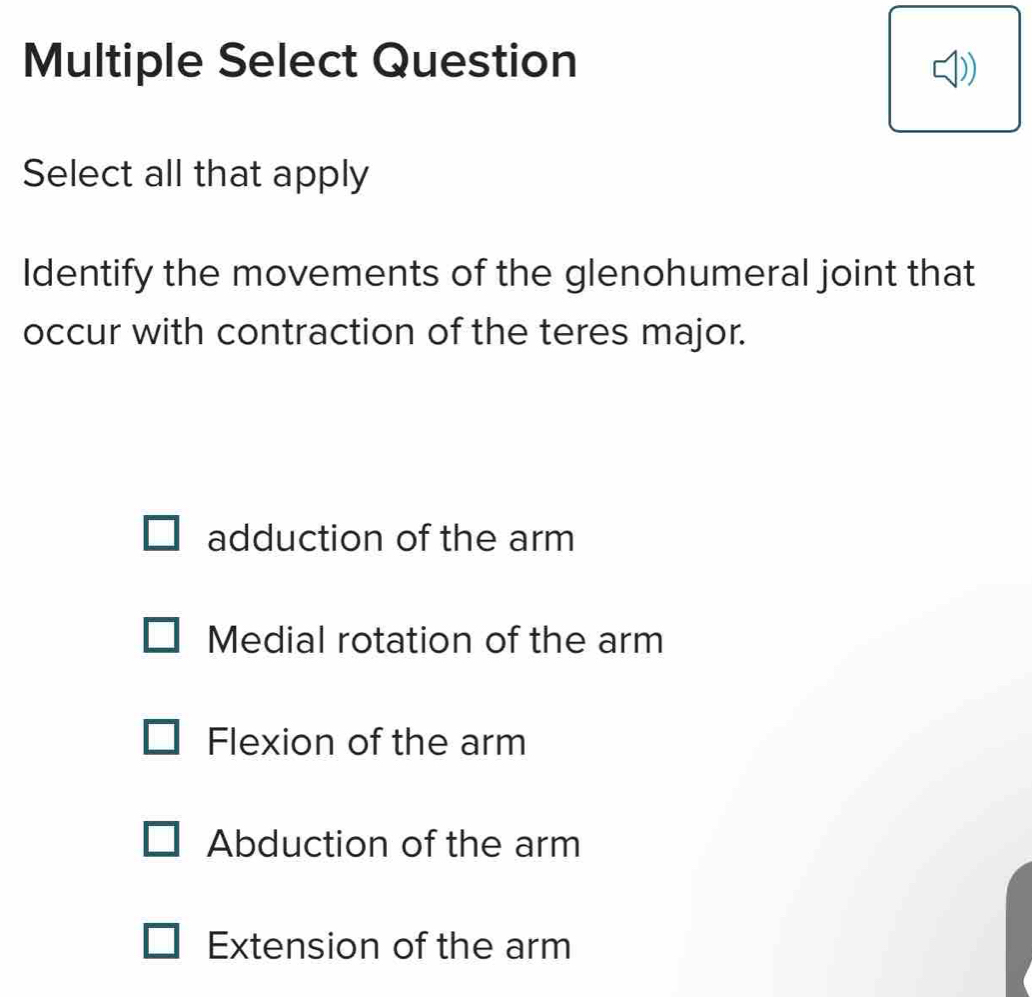 Multiple Select Question
Select all that apply
Identify the movements of the glenohumeral joint that
occur with contraction of the teres major.
adduction of the arm
Medial rotation of the arm
Flexion of the arm
Abduction of the arm
Extension of the arm