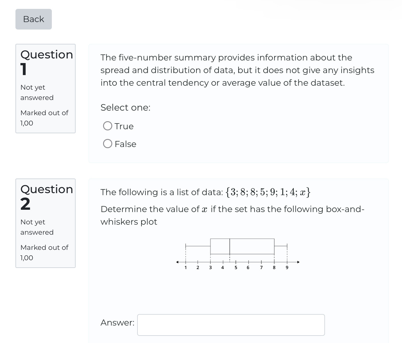 Back
Question The five-number summary provides information about the
1
spread and distribution of data, but it does not give any insights
into the central tendency or average value of the dataset.
Not yet
answered
Select one:
Marked out of
1,00
True
False
Question The following is a list of data:  3;8;8;5;9;1;4;x
2
Determine the value of x if the set has the following box-and-
Not yet whiskers plot
answered
Marked out of
1,00
Answer: □