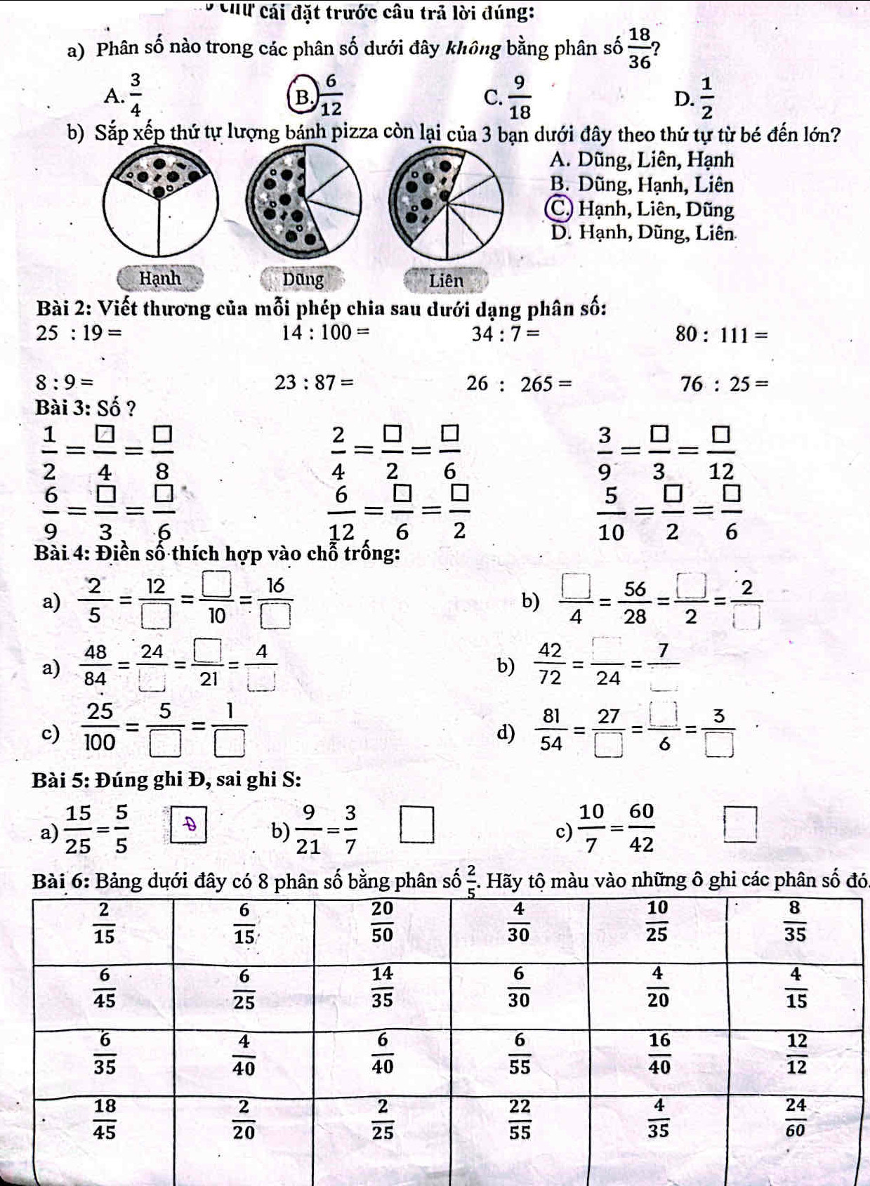 Chữ cái đặt trước câu trả lời đúng:
a) Phân số nào trong các phân số dưới đây không bằng phân số  18/36  2
A.  3/4  ) 6/12   9/18  D.  1/2 
B.
C.
b) Sắp xếp thứ tự lượng bánh pizza còn lại của 3 bạn dưới đây theo thứ tự từ bé đến lớn?
A. Dũng, Liên, Hạnh
B. Dũng, Hạnh, Liên
(C) Hạnh, Liên, Dũng
D. Hạnh, Dũng, Liên
Hạnh Dũng Liên
Bài 2: Viết thương của mỗi phép chia sau dưới dạng phân số:
25:19=
14:100=
34:7=
80:111=
8:9=
23:87=
26:265=
76:25=
Bài 3: Số ?
 1/2 = □ /4 = □ /8 
 2/4 = □ /2 = □ /6 
 3/9 = □ /3 = □ /12 
 6/9 = □ /3 = □ /6 
 6/12 = □ /6 = □ /2 
 5/10 = □ /2 = □ /6 
Bài 4: Điền số thích hợp vào chỗ trống:
a)  2/5 = 12/□  = □ /10 = 16/□    □ /4 = 56/28 = □ /2 = 2/□  
b)
a)  48/84 = 24/□  = □ /21 = 4/□    42/72 = □ /24 = 7/□  
b)
c)  25/100 = 5/□  = 1/□    81/54 = 27/□  = □ /6 = 3/□  
d)
Bài 5: Đúng ghi Đ, sai ghi S:
a)  15/25 = 5/5  -D
b)  9/21 = 3/7   10/7 = 60/42  □
c)
Bài 6: Bảng dưới đây có 8 phân số bằng phân số  2/5 . Hãy tộ màu vào những ô ghi các phân số đó.