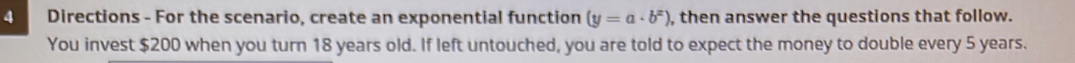 Directions - For the scenario, create an exponential function (y=a· b^x) , then answer the questions that follow. 
You invest $200 when you turn 18 years old. If left untouched, you are told to expect the money to double every 5 years.