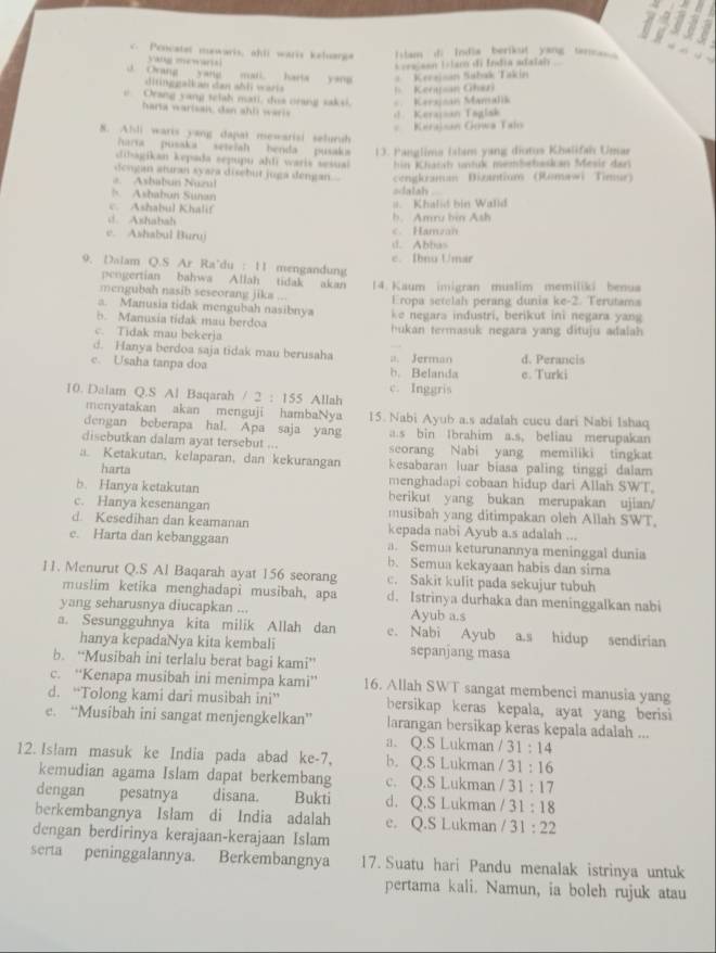 Pencatet mewaris, ahll waris keluarg Ilam di India berikut yang tencs 
yang mewaria
L =rajsan Islamó di Índia adaïah
J. Ovang yang mali. harta yang *  Kerzjsan Sabak Takin
ditinggalkan dan shli war Keraan Ghazi
e Orang yang telah mati, doa nrang saksi. * Kerajsan Mamalik
harta warisan, dan ah l wari Keraisan Taglsk
Kerajsan Gowa Talo
8. Alli waris yang dapat mewarisi selursh
harta pusaka seteiah benda pusak  13. Panglima Ialans yang diotos Khalifah Unar
dibagikan kepada sepupu ahlī waris sesual  in Khatah utk membebaskan Mesir dar
dengan aturan syara disebut juga dengan..
# Ashabun Nuzul cengkraman Dizantium (Romawi Timur)
h Ashabun Sunan sdalah
c. Ashabul Khalif #. Khalid bin Walld
c Ashabah h. Amru hin Ash
e. Ashabul Buruj d. Abbas c. Hamzan
9. Dalam Q.S Ar Ra'du : 11 mengandung c. Ibnu Umar
peogertian bahwa Allah tidak akan
mengubah nasib seseorang jika ... 14. Kaum imigran muslim memiliki benua
a. Manusia tidak mengubah nasibnya Eropa setelah perang dunia ke-2. Terutam
b. Manusia tidak mau berdoa ke  negara industri, berikut ini negara yang
c. Tidak mau bekerja   u an termasuk negara yang dituju adalah
d. Hanya berdoa saja tidak mau berusaha a. Jerman
e. Usaha tanpa doa b. Belanda e. Turki d. Perancis
10. Dalam Q.S Al Baqarah /2:155 Allah c. Inggris
menyatakan akan menguji hambaNya 15. Nabi Ayub a.s adalah cucu dari Nabi Ishaq
dengan beberapa hal. Apa saja yang a.s bin Ibrahim a.s, beliau merupakan
disebutkan dalam ayat tersebut ... seorang Nabi yang memiliki tingkat
a. Ketakutan, kelaparan, dan kekurangan kesabaran luar biasa paling tinggi dalam
harta
menghadapi cobaan hidup dari Allah SWT.
b. Hanya ketakutan berikut yang bukan merupakan ujian/
c. Hanya kesenangan musibah yang ditimpakan oleh Allah SWT,
d. Kesedihan dan keamanan kepada nabi Ayub a.s adalah ...
e. Harta dan kebanggaan a. Semua keturunannya meninggal dunia
b. Semua kekayaan habis dan sirna
11. Menurut Q.S Al Baqarah ayat 156 seorang c. Sakit kulit pada sekujur tubuh
muslim ketika menghadapi musibah, apa d. Istrinya durhaka dan meninggalkan nabi
yang seharusnya diucapkan ... Ayub a.s
a. Sesungguhnya kita milik Allah dan e. Nabi Ayub a.s hidup sendirian
hanya kepadaNya kita kembali sepanjang masa
b. “Musibah ini terlalu berat bagi kami”
c. “Kenapa musibah ini menimpa kami” 16. Allah SWT sangat membenci manusia yang
d. “Tolong kami dari musibah ini” bersikap keras kepala, ayat yang berisi
e. “Musibah ini sangat menjengkelkan” larangan bersikap keras kepala adalah ...
a. Q.S Lukman /31:14
12. Islam masuk ke India pada abad ke-7. b. Q.S Lukman /31:16
kemudian agama Islam dapat berkembang c. Q.S Lukman /31:17
dengan pesatnya disana. Bukti d. Q.S Lukman /31:18
berkembangnya Islam di India adalah e. Q.S Lukman /31:22
dengan berdirinya kerajaan-kerajaan Islam
serta peninggalannya. Berkembangnya 17. Suatu hari Pandu menalak istrinya untuk
pertama kali. Namun, ia boleh rujuk atau