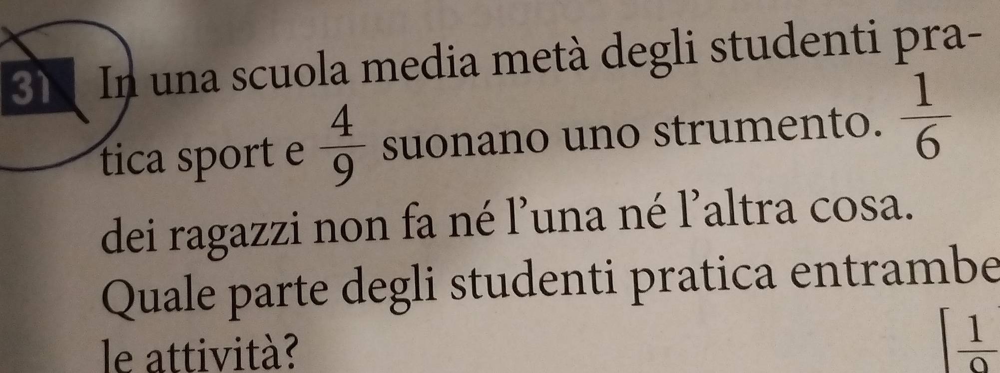 In una scuola media metà degli studenti pra- 
tica sport e  4/9  suonano uno strumento.  1/6 
dei ragazzi non fa né l’una né l’altra cosa. 
Quale parte degli studenti pratica entrambe 
le attività?
[ 1/9 