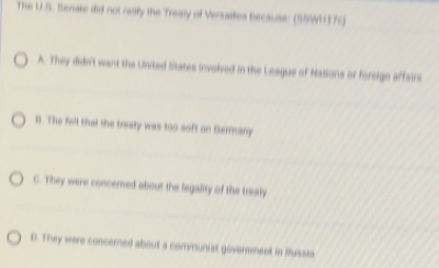 The U.S. Senate did not rauily the Treaty of Versalles because: (S5WH37c)
A. They didn't want the United litates involved in the League of Nations or foreige affsirs
B. The felt that the treaty was too soft on Gerany
C. They were concerned about the fegality of the treaty
D. They were concerned about a communist government in Hussia