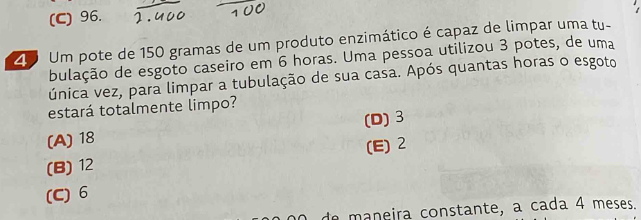 (C) 96.
2 Um pote de 150 gramas de um produto enzimático é capaz de limpar uma tu-
bulação de esgoto caseiro em 6 horas. Uma pessoa utilizou 3 potes, de uma
única vez, para limpar a tubulação de sua casa. Após quantas horas o esgoto
estará totalmente limpo?
(D) 3
(A) 18
(E) 2
(B) 12
(C) 6
de maneira constante, a cada 4 meses.