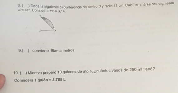  ) Dada la siguiente circunferencia de centro 0 y radio 12 cm. Calcular el área del segmento 
circular. Considera π π =3,14. 
9.( ) convierte 8km a metros 
10. ( ) Minerva preparó 10 galones de atole, ¿cuántos vasos de 250 mi llenó? 
Considera 1 galón =3.785L