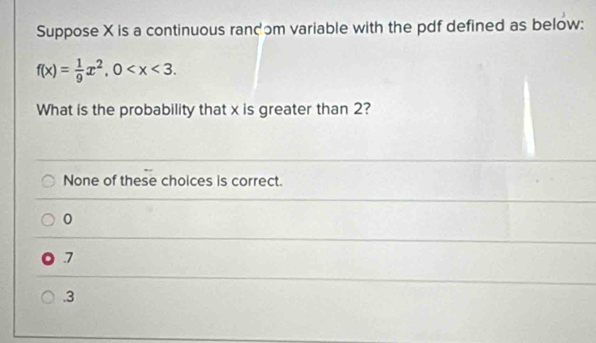 Suppose X is a continuous randɔm variable with the pdf defined as below:
f(x)= 1/9 x^2, 0 . 
What is the probability that x is greater than 2?
None of these choices is correct.
0
7 . 3