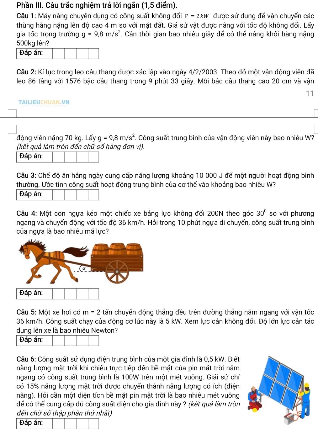 Phần III. Câu trắc nghiệm trả lời ngắn (1,5 điểm).
Câu 1: Máy nâng chuyên dụng có công suất không đổi P=2kW được sử dụng để vận chuyển các
thùng hàng nặng lên độ cao 4 m so với mặt đất. Giả sử vật được nâng với tốc độ không đổi. Lấy
gia tốc trọng trường g=9,8m/s^2. Cần thời gian bao nhiêu giây để có thể nâng khối hàng nặng
500kg lên?
Đáp án:
Câu 2: Kỉ lục trong leo cầu thang được xác lập vào ngày 4/2/2003. Theo đó một vận động viên đã
leo 86 tầng với 1576 bậc cầu thang trong 9 phút 33 giây. Mỗi bậc cầu thang cao 20 cm và vận
11
TAILIEUCHUAN.VN
động viên nặng 70 kg. Lấy g=9,8m/s^2. Công suất trung bình của vận động viên này bao nhiêu W?
(kết quả làm tròn đến chữ số hàng đơn vị).
Đáp án:
Câu 3: Chế độ ăn hằng ngày cung cấp năng lượng khoảng 10 000 J để một người hoạt động bình
thường. Ước tính công suất hoạt động trung bình của cơ thể vào khoảng bao nhiêu W?
Đáp án:
Câu 4: Một con ngựa kéo một chiếc xe bằng lực không đổi 200N theo góc 30° so với phương
ngang và chuyển động với tốc độ 36 km/h. Hỏi trong 10 phút ngựa di chuyển, công suất trung bình
của ngựa là bao nhiêu mã lực?
Câu 5: Một xe hơi có m=2 tấn chuyển động thẳng đều trên đường thẳng nằm ngang với vận tốc
36 km/h. Công suất chạy của động cơ lúc này là 5 kW. Xem lực cản không đổi. Độ lớn lực cản tác
dụng lên xe là bao nhiêu Newton?
Đáp án:
Câu 6: Công suất sử dụng điện trung bình của một gia đình là 0,5 kW. Biết
năng lượng mặt trời khi chiếu trực tiếp đến bề mặt của pin mặt trời nằm
ngang có công suất trung bình là 100W trên một mét vuông. Giải sử chỉ
có 15% năng lượng mặt trời được chuyển thành năng lượng có ích (điện
năng). Hỏi cần một diện tích bề mặt pin mặt trời là bao nhiêu mét vuông
để có thể cung cấp đủ công suất điện cho gia đình này ? (kết quả làm tròn
đến chữ số thập phân thứ nhất)
Đáp án: