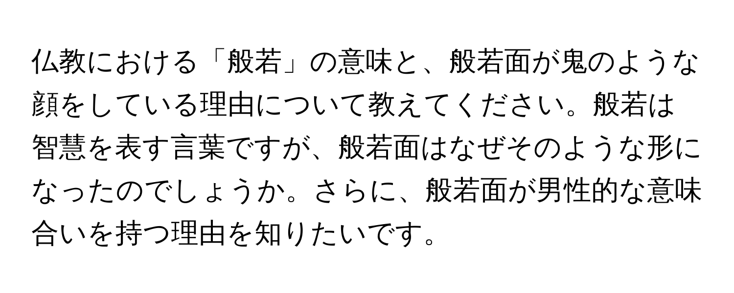 仏教における「般若」の意味と、般若面が鬼のような顔をしている理由について教えてください。般若は智慧を表す言葉ですが、般若面はなぜそのような形になったのでしょうか。さらに、般若面が男性的な意味合いを持つ理由を知りたいです。