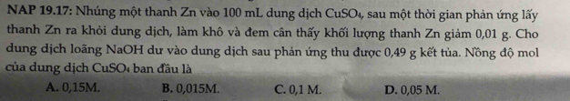 NAP 19.17: Nhúng một thanh Zn vào 100 mL dung dịch CuSO_4 , sau một thời gian phản ứng lấy
thanh Zn ra khỏi dung dịch, làm khô và đem cân thấy khối lượng thanh Zn giảm 0,01 g. Cho
dung dịch loãng NaOH dư vào dung dịch sau phản ứng thu được 0,49 g kết tủa. Nồng độ mol
của dung dịch CuSO4 ban đầu là
A. 0,15M. B. 0,015M. C. 0,1 M. D. 0,05 M.