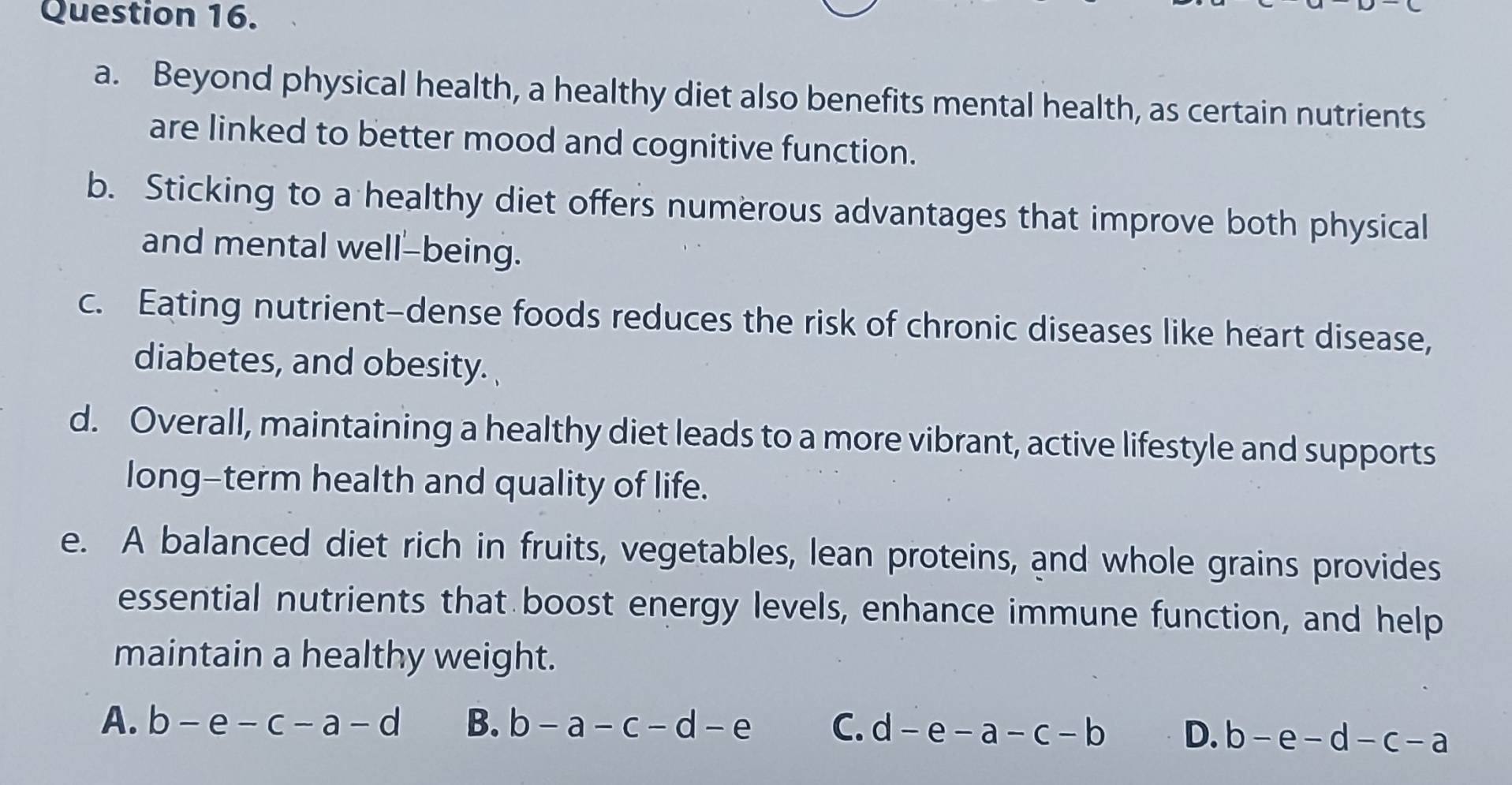 Beyond physical health, a healthy diet also benefits mental health, as certain nutrients
are linked to better mood and cognitive function.
b. Sticking to a healthy diet offers numerous advantages that improve both physical
and mental well-being.
c. Eating nutrient-dense foods reduces the risk of chronic diseases like heart disease,
diabetes, and obesity.
d. Overall, maintaining a healthy diet leads to a more vibrant, active lifestyle and supports
long-term health and quality of life.
e. A balanced diet rich in fruits, vegetables, lean proteins, and whole grains provides
essential nutrients that boost energy levels, enhance immune function, and help
maintain a healthy weight.
A. b-e-c-a-d B. b-a-c-d-e C. d-e-a-c-b D. b-e-d-c-a