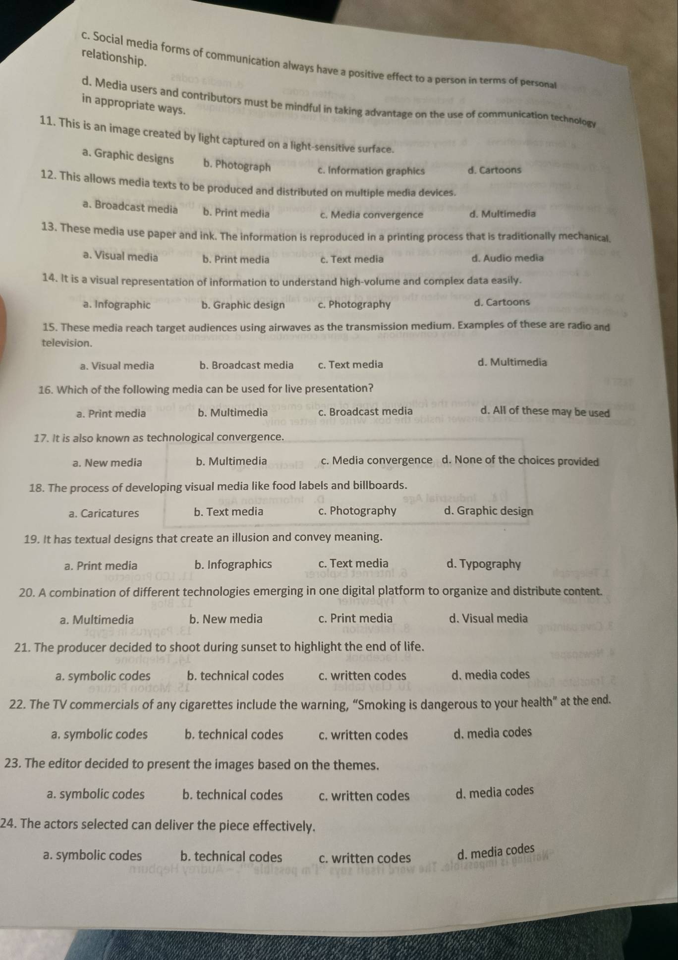 relationship.
c. Social media forms of communication always have a positive effect to a person in terms of persona
d. Media users and contributors must be mindful in taking advantage on the use of communication technology
in appropriate ways.
11. This is an image created by light captured on a light-sensitive surface.
a. Graphic designs b. Photograph c. Information graphics d. Cartoons
12. This allows media texts to be produced and distributed on multiple media devices.
a. Broadcast media b. Print media c. Media convergence d. Multimedia
13. These media use paper and ink. The information is reproduced in a printing process that is traditionally mechanical.
a. Visual media b. Print media c. Text media d. Audio media
14. It is a visual representation of information to understand high-volume and complex data easily.
a. Infographic b. Graphic design c. Photography d. Cartoons
15. These media reach target audiences using airwaves as the transmission medium. Examples of these are radio and
television.
a. Visual media b. Broadcast media c. Text media d. Multimedia
16. Which of the following media can be used for live presentation?
a. Print media b. Multimedia c. Broadcast media d. All of these may be used
17. It is also known as technological convergence.
a. New media b. Multimedia c. Media convergence d. None of the choices provided
18. The process of developing visual media like food labels and billboards.
a. Caricatures b. Text media c. Photography d. Graphic design
19. It has textual designs that create an illusion and convey meaning.
a. Print media b. Infographics c. Text media d. Typography
20. A combination of different technologies emerging in one digital platform to organize and distribute content.
a. Multimedia b. New media c. Print media d. Visual media
21. The producer decided to shoot during sunset to highlight the end of life.
a. symbolic codes b. technical codes c. written codes d. media codes
22. The TV commercials of any cigarettes include the warning, “Smoking is dangerous to your health” at the end.
a. symbolic codes b. technical codes c. written codes d. media codes
23. The editor decided to present the images based on the themes.
a. symbolic codes b. technical codes c. written codes d. media codes
24. The actors selected can deliver the piece effectively.
a. symbolic codes b. technical codes c. written codes d. media codes
