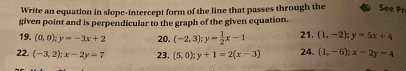 Write an equation in slope-intercept form of the line that passes through the See Pr 
given point and is perpendicular to the graph of the given equation. 
19. (0,0); y=-3x+2 20. (-2,3); y= 1/2 x-1 21. (1,-2); y=5x+4
22. (-3,2); x-2y=7 23. (5,0); y+1=2(x-3) 24. (1,-6); x-2y=4