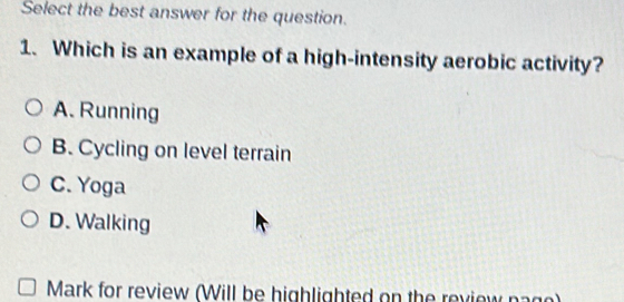 Select the best answer for the question.
1. Which is an example of a high-intensity aerobic activity?
A. Running
B. Cycling on level terrain
C. Yoga
D. Walking
Mark for review (Will be highlighted on the review pago)