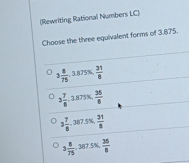 (Rewriting Rational Numbers LC)
Choose the three equivalent forms of 3.875.
3 8/75  , 3.875%,  31/8 
3 7/8  , 3.875%,  35/8 
3 7/8  , 387.5%,  31/8 
3 8/75  , 387.5%,  35/8 