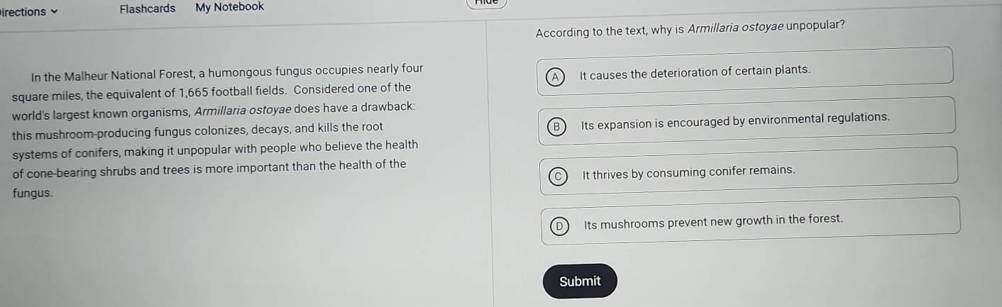 irections Flashcards My Notebook
According to the text, why is Armillaria ostoyae unpopular?
In the Malheur National Forest, a humongous fungus occupies nearly four
square miles, the equivalent of 1,665 football fields. Considered one of the It causes the deterioration of certain plants.
world's largest known organisms, Armillaria ostoyae does have a drawback:
this mushroom-producing fungus colonizes, decays, and kills the root B) Its expansion is encouraged by environmental regulations.
systems of conifers, making it unpopular with people who believe the health
of cone-bearing shrubs and trees is more important than the health of the
C It thrives by consuming conifer remains.
fungus.
D Its mushrooms prevent new growth in the forest.
Submit