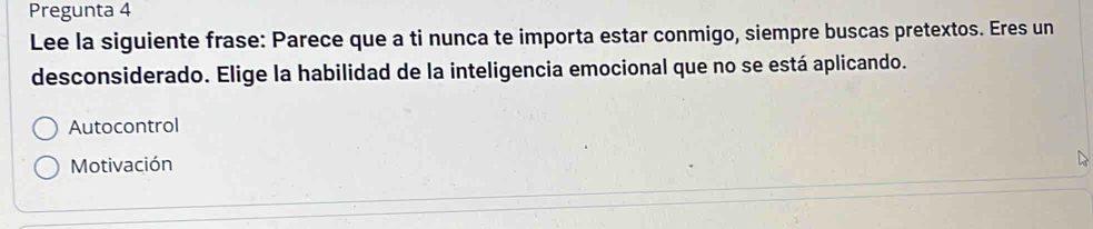 Pregunta 4
Lee la siguiente frase: Parece que a ti nunca te importa estar conmigo, siempre buscas pretextos. Eres un
desconsiderado. Elige la habilidad de la inteligencia emocional que no se está aplicando.
Autocontrol
Motivación