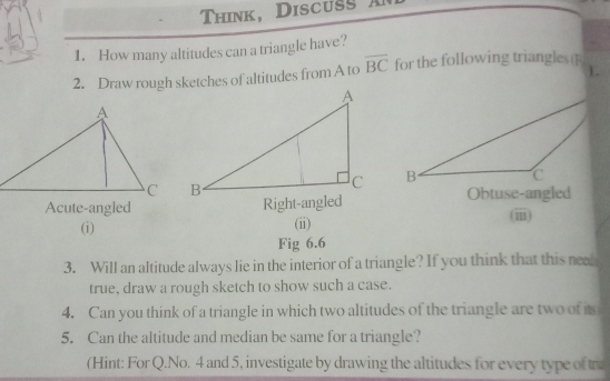 Think, Discus 
1. How many altitudes can a triangle have? 
1. 
2. Draw rough sketches of altitudes from A to overline BC for the following triangles 

Acute-angled Right-angled Obtuse-angled 
(i) (i) (iii) 
Fig 6.6 
3. Will an altitude always lie in the interior of a triangle? If you think that this nea 
true, draw a rough sketch to show such a case. 
4. Can you think of a triangle in which two altitudes of the triangle are two of its 
5. Can the altitude and median be same for a triangle? 
(Hint: For Q.No. 4 and 5, investigate by drawing the altitudes for every type of tr