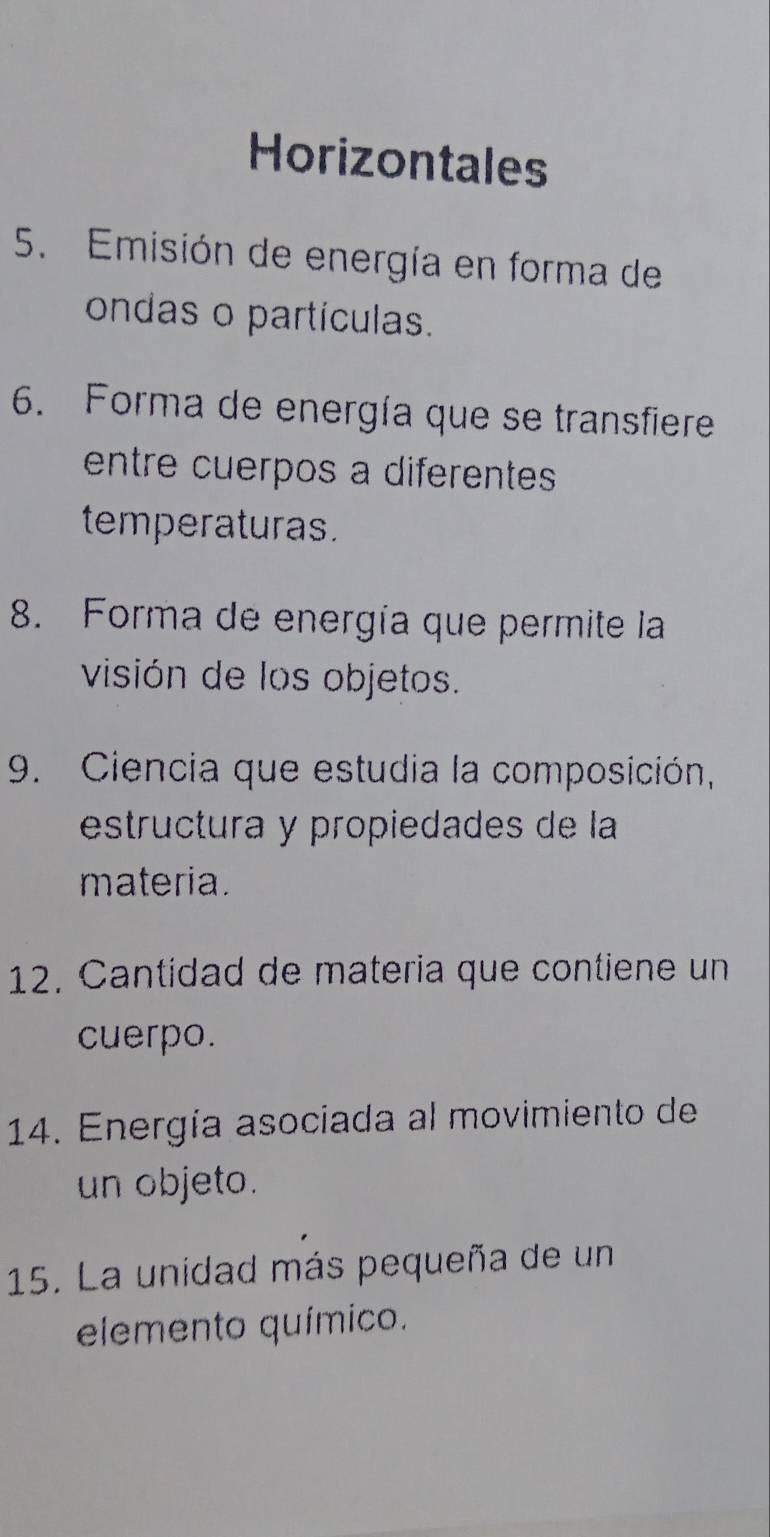 Horizontales 
5. Emisión de energía en forma de 
ondas o partículas. 
6. Forma de energía que se transfiere 
entre cuerpos a diferentes 
temperaturas. 
8. Forma de energía que permite la 
visión de los objetos. 
9. Ciencia que estudia la composición, 
estructura y propiedades de la 
materia. 
12. Cantidad de materia que contiene un 
cuerpo. 
14. Energía asociada al movimiento de 
un objeto. 
15. La unidad más pequeña de un 
elemento químico.