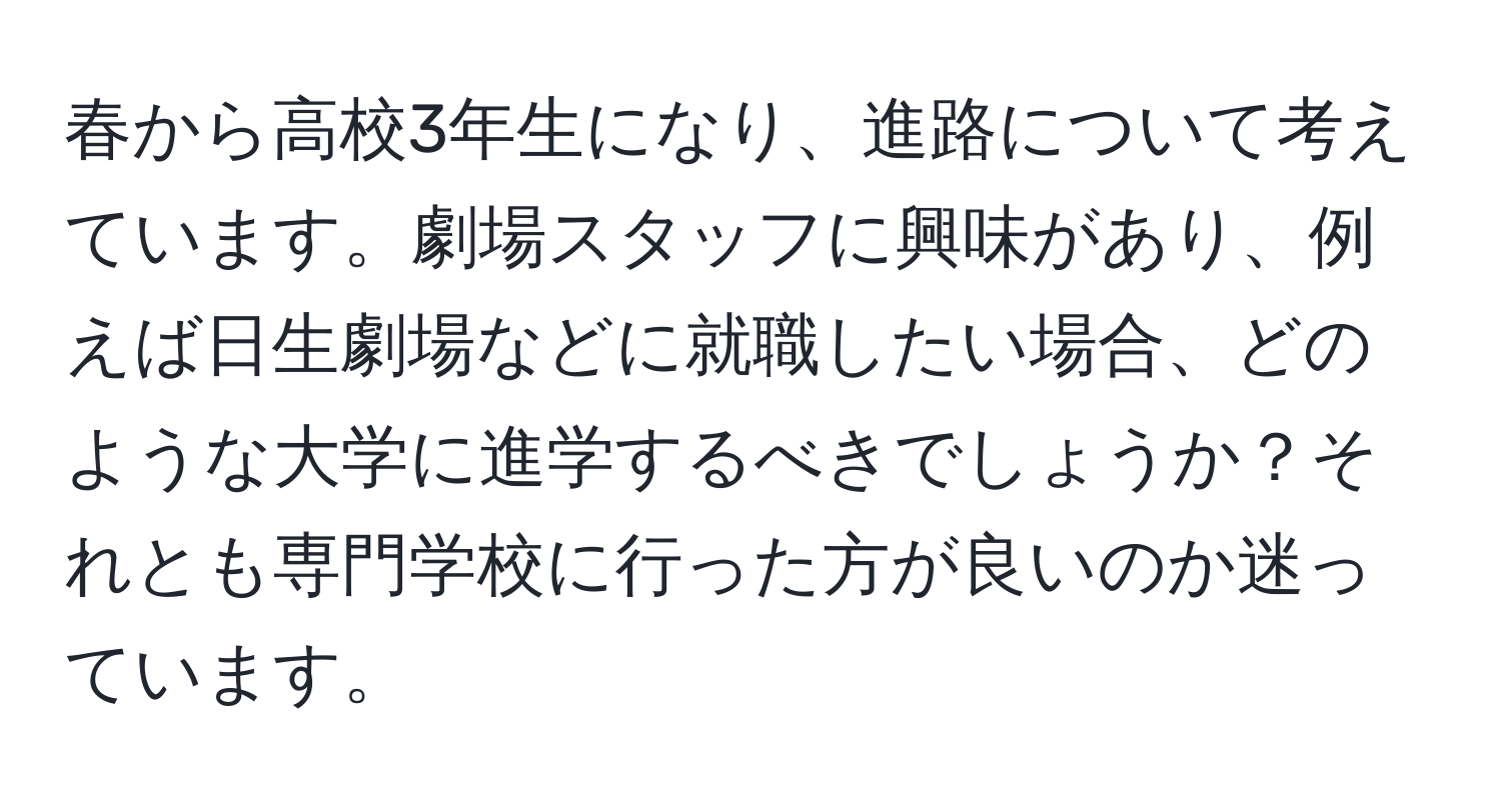 春から高校3年生になり、進路について考えています。劇場スタッフに興味があり、例えば日生劇場などに就職したい場合、どのような大学に進学するべきでしょうか？それとも専門学校に行った方が良いのか迷っています。