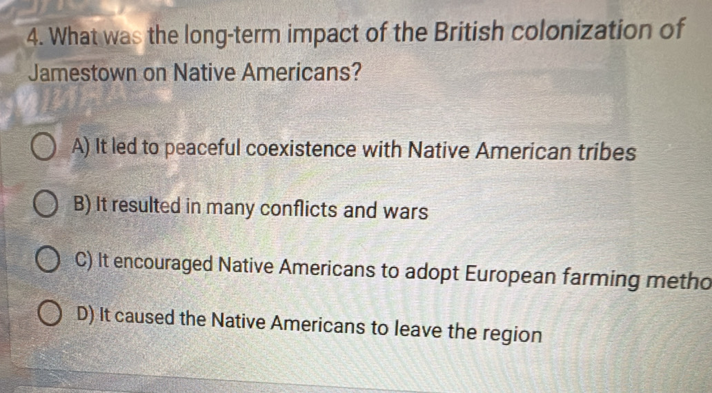 What was the long-term impact of the British colonization of
Jamestown on Native Americans?
A) It led to peaceful coexistence with Native American tribes
B) It resulted in many conflicts and wars
C) It encouraged Native Americans to adopt European farming metho
D) It caused the Native Americans to leave the region