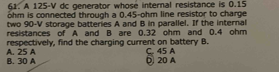 A 125-V dc generator whose internal resistance is 0.15
ohm is connected through a 0.45-ohm line resistor to charge
two 90-V storage batteries A and B in parallel. If the internal
resistances of A and B are 0.32 ohm and 0.4 ohm
respectively, find the charging current on battery B.
A. 25 A C. 45 A
B. 30 A 20 A