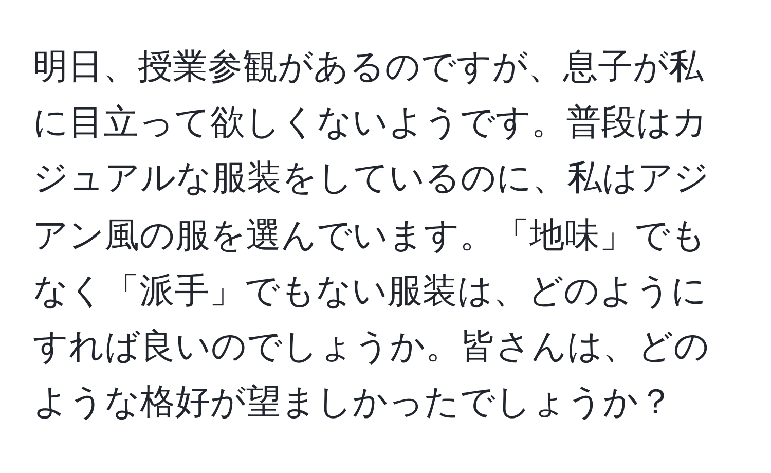 明日、授業参観があるのですが、息子が私に目立って欲しくないようです。普段はカジュアルな服装をしているのに、私はアジアン風の服を選んでいます。「地味」でもなく「派手」でもない服装は、どのようにすれば良いのでしょうか。皆さんは、どのような格好が望ましかったでしょうか？