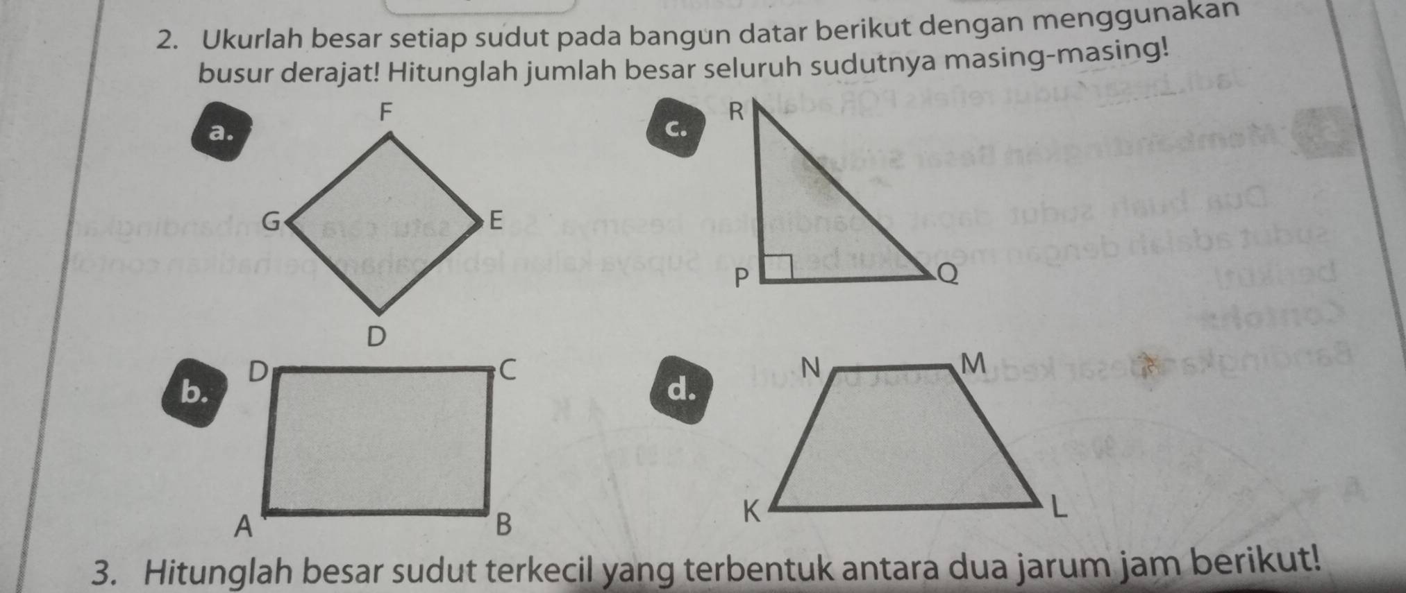 Ukurlah besar setiap sudut pada bangun datar berikut dengan menggunakan 
busur derajat! Hitunglah jumlah besar seluruh sudutnya masing-masing! 
a. 
C. 
b. 
d. 
3. Hitunglah besar sudut terkecil yang terbentuk antara dua jarum jam berikut!