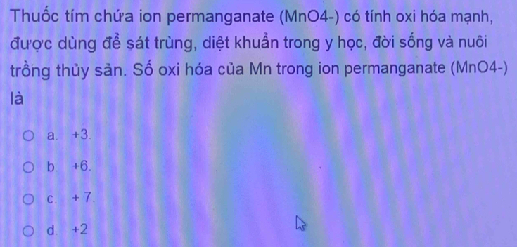 Thuốc tím chứa ion permanganate (MnO4-) có tính oxi hóa mạnh,
được dùng để sát trùng, diệt khuẩn trong y học, đời sống và nuôi
trồng thủy sản. Số oxi hóa của Mn trong ion permanganate (MnO4-)
là
a. +3.
b. +6.
c. + 7.
d. +2