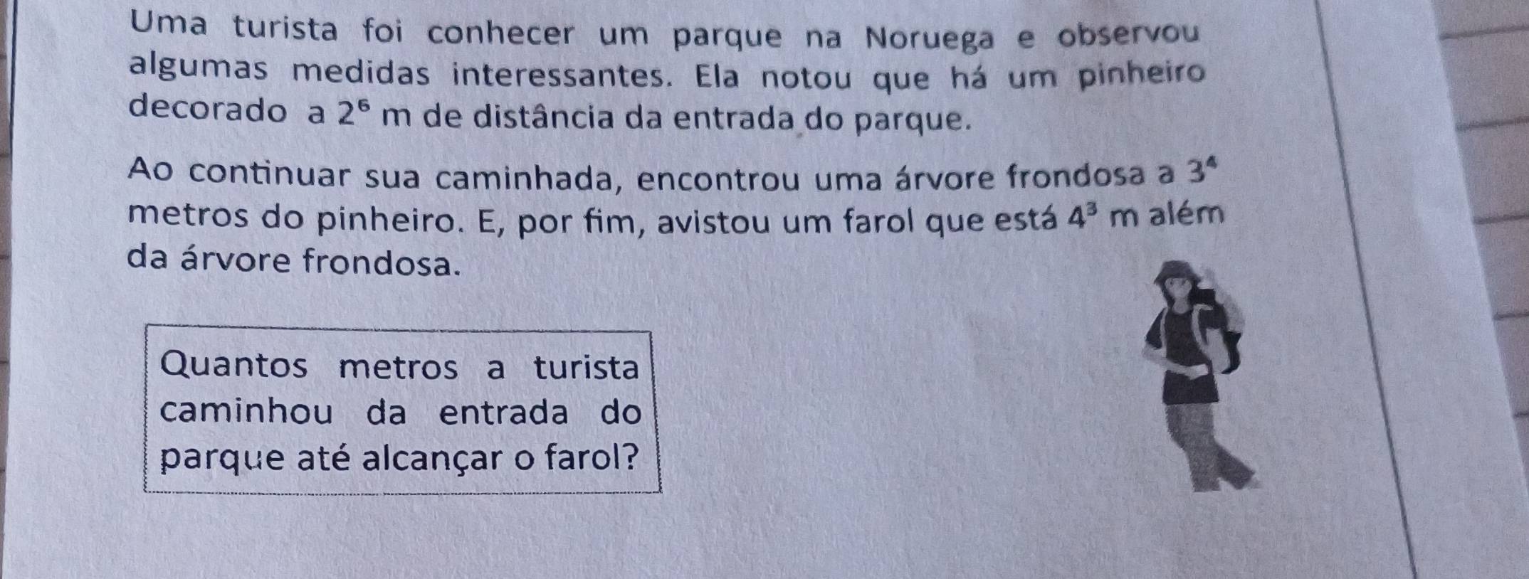 Uma turista foi conhecer um parque na Noruega e observou 
algumas medidas interessantes. Ela notou que há um pinheiro 
decorado a 2^6m de distância da entrada do parque. 
Ao continuar sua caminhada, encontrou uma árvore frondosa a 3^4
metros do pinheiro. E, por fim, avistou um farol que está 4^3m além 
da árvore frondosa. 
Quantos metros a turista 
caminhou da entrada do 
parque até alcançar o farol?