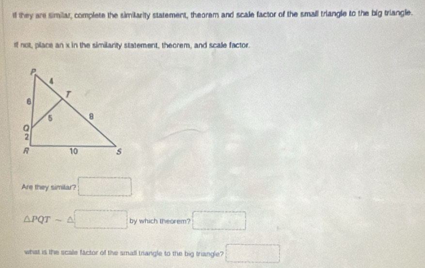 If they are similar, complete the simitarity statement, theorem and scale factor of the small triangle to the big triangle. 
If not, place an x in the similanty statement, theorem, and scale factor. 
Are they similar? □
△ PQTsim △ □ by which theorem? □ 
what is the scale factor of the small triangle to the big triangle? □