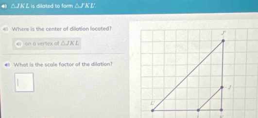 △ JKL is dilated to form △ J'KL'
《 Where is the center of dilation located? 
《 on a vertex of △ JKL
@ What is the scale factor of the dilation?