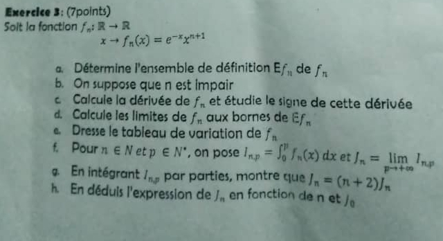 Solt la fonction f_n:Rto R
xto f_n(x)=e^(-x)x^(n+1)
a Détermine l'ensemble de définition Ef_11 de f_n
b. On suppose que n est impair 
Calcule la dérivée de f_n et étudie le signe de cette dérivée 
d. Calcule les limites de f_n aux bornes de Ef_n
Dresse le tableau de variation de f_n
f. Pour n∈ N et p∈ N^* , on pose I_n,p=∈t _0^(pf_n)(x)dx et J_n=limlimits _pto +∈fty I_n,p
g. En intégrant I_n,p par parties, montre que I_n=(n+2)J_n
h. En déduis l'expression de J_n en fonction de n et /