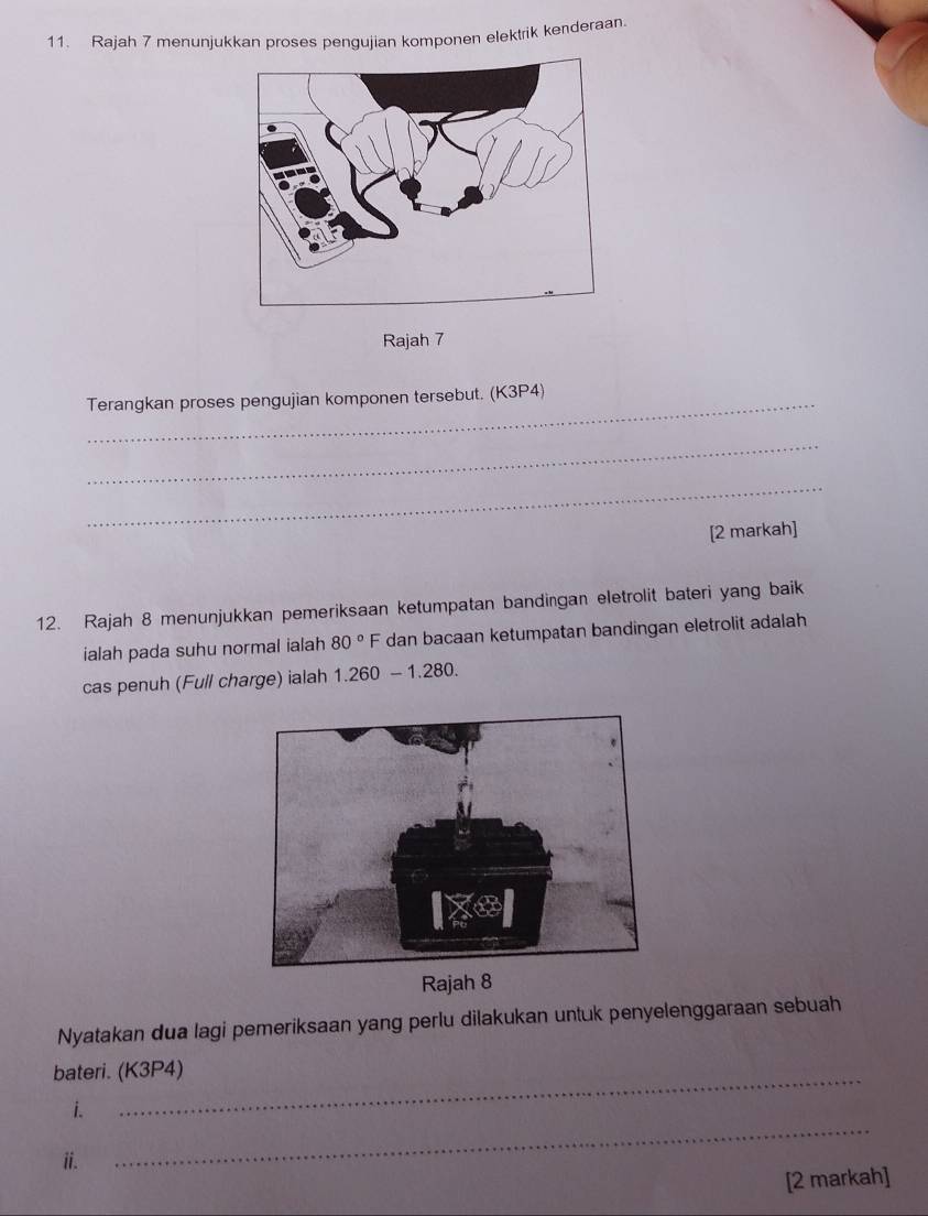 Rajah 7 menunjukkan proses pengujian komponen elektrik kenderaan. 
Rajah 7 
Terangkan proses pengujian komponen tersebut. (K3P4) 
_ 
_ 
[2 markah] 
12. Rajah 8 menunjukkan pemeriksaan ketumpatan bandingan eletrolit bateri yang baik 
ialah pada suhu normal ialah 80°F dan bacaan ketumpatan bandingan eletrolit adalah 
cas penuh (Full charge) ialah 1.260-1.280. 
Nyatakan dua lagi pemeriksaan yang perlu dilakukan untuk penyelenggaraan sebuah 
bateri. (K3P4) 
_ 
i. 
ii. 
[2 markah]