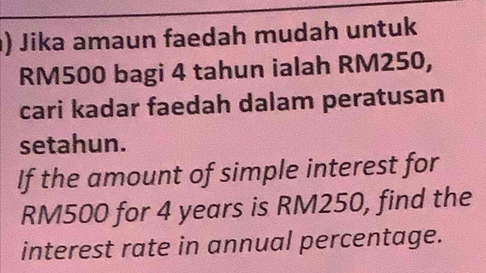 ) Jika amaun faedah mudah untuk
RM500 bagi 4 tahun ialah RM250, 
cari kadar faedah dalam peratusan 
setahun. 
If the amount of simple interest for
RM500 for 4 years is RM250, find the 
interest rate in annual percentage.